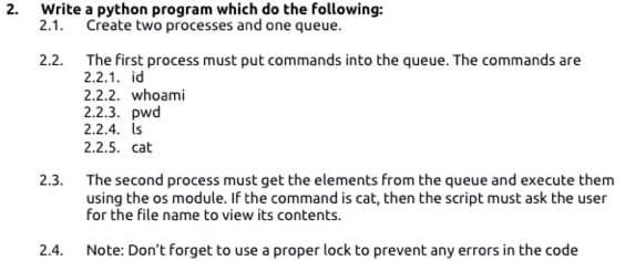 2.
Write a python program which do the following:
2.1.
Create two processes and one queue.
The first process must put commands into the queue. The commands are
2.2.1. id
2.2.
2.2.2. whoami
2.2.3. pwd
2.2.4. is
2.2.5. cat
2.3. The second process must get the elements from the queue and execute them
using the os module. If the command is cat, then the script must ask the user
for the file name to view its contents.
2.4. Note: Don't forget to use a proper lock to prevent any errors in the code
