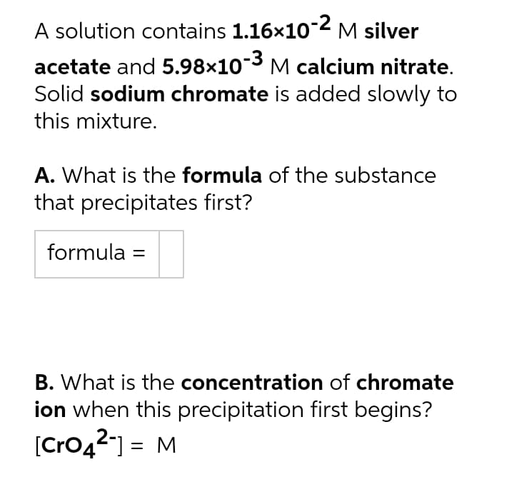 A solution contains 1.16x102 M silver
acetate and 5.98×103 M calcium nitrate.
Solid sodium chromate is added slowly to
this mixture.
A. What is the formula of the substance
that precipitates first?
formula =
B. What is the concentration of chromate
ion when this precipitation first begins?
[Cro42) = M
