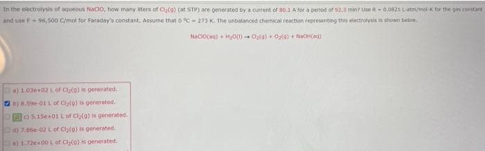 In the electrolysis of aqueous NaCIO, how many ters of Ciy(9) (at STP) are generated by a current of 80.1 A for a period of 92.3 min? Use R - 0.0821 Latm/mol-K for the ges constank
and use F 96,500 C/mol for Faraday's constant. Assume that 0 °C = 273 K. The unbalanced chemical reaction representing this electrolysis is shown below.
NaciO(ag) + HjO) Cta) + Og(a) + NaCH(ea)
a) 1.03e+02 Lof Clg(a) is generated.
O b) 6.59e-01 L of Clal0) is generated.
5.15e+01 Lof Cl(a) is generated.
d) 7.66e-02 Lof Cly(g) is generated.
e) 1.72e+00 L of Cl(a) is generated.
