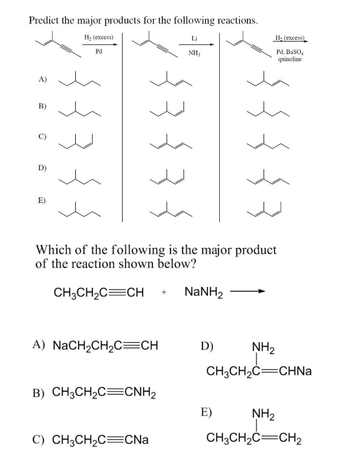 Predict the major products for the following reactions.
H2 (excess)
Li
H, (excess)
Pd
NH3
Pd, BasO,
quinoline
А)
B)
D)
E)
Which of the following is the major product
of the reaction shown below?
CH3CH2C=CH
NaNH,
A) NaCH2CH2C=CH
D)
NH2
CH3CH2C=CHNA
B) CH3CH2C=CNH2
E)
NH2
C) CH3CH2C=CNa
CH;CH2C=CH2
