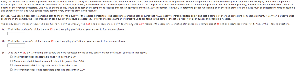 KALI, Inc., manufactures home appliances that are marketed under a variety of trade names. However, KALI does not manufacture every component used in its products. Several components are purchased directly from suppliers. For example, one of the components
that KALI purchases for use in home air conditioners is an overload protector, a device that turns off the compressor if it overheats. The compressor can be seriously damaged if the overload protector does not function properly, and therefore KALI is concerned about the
quality of the overload protectors. One way to ensure quality would be to test every component received through an approach known as 100% inspection. However, to determine proper functioning of an overload protector, the device must be subjected to time-consuming
and expensive tests, and KALI cannot justify testing every overload protector it receives.
Instead, KALI uses an acceptance sampling plan to monitor the quality of the overload protectors. The acceptance sampling plan requires that KALI's quality control inspectors select and test a sample of overload protectors from each shipment. If very few defective units
are found in the sample, the lot is probably of good quality and should be accepted. However, if a large number of defective units are found in the sample, the lot is probably of poor quality and should be rejected.
The quality control manager requested a producer's risk of 0.10 when p, was 0.05 and a consumer's risk of 0.20 when p, was 0.20. Consider the acceptance sampling plan based on a sample size of 15 and an acceptance number of 1. Answer the following questions.
(a) What is the producer's risk for the n = 15, c = 1 sampling plan? (Round your answer to four decimal places.)
(b) What is the consumer's risk for the n = 15, c = 1 sampling plan? (Round your answer to four decimal places.)
(c) Does the n = 15, c = 1 sampling plan satisfy the risks requested by the quality control manager? Discuss. (Select all that apply.)
O The producer's risk is acceptable since it is less than 0.10.
O The producer's risk is not acceptable since it is greater than 0.10.
O The consumer's risk is acceptable since it is less than 0.20.
O The consumer's risk is not acceptable since it is greater than 0.20.
