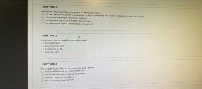 QUESTION 20
why is there NO persistent unemployment in the clancal model
O The rate of econeme rowth in always high enough ta alow those who wart to work at ument wages to find jobs
O Unionation creates job security for workers
O The wage level adjusts to eliminate unemployment
O The interest rate adusts to elminate unemployment
QUESTION 21
Higher unemployment tends to be asociated with
O higher real GDR
O higher nominal GDR
O the classical model.
O lower real GDR
QUESTION 22
The concept of Say's law can be summed up by the phvase,
Osupply and demand are irrelevant concepes.
Oupply and demand are equivalent concepts
O"demand creates its own supply."
Osupply creates its own demand
