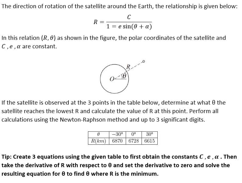 The direction of rotation of the satellite around the Earth, the relationship is given below:
C
R =
1 = e sin(0 + a)
In this relation (R, 0) as shown in the figure, the polar coordinates of the satellite and
C,e,a are constant.
R.
If the satellite is observed at the 3 points in the table below, determine at what 0 the
satellite reaches the lowest R and calculate the value of R at this point. Perform all
calculations using the Newton-Raphson method and up to 3 significant digits.
-30°
0°
30°
R(km) 6870
6728 6615
Tip: Create 3 equations using the given table to first obtain the constants C, e,a. Then
take the derivative of R with respect to 0 and set the derivative to zero and solve the
resulting equation for 0 to find e where R is the minimum.
