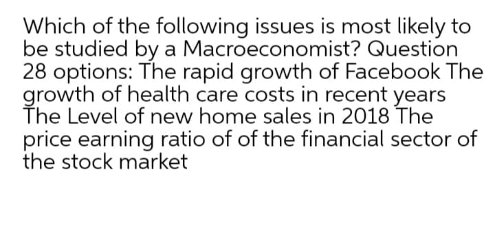 Which of the following issues is most likely to
be studied by a Macroeconomist? Question
28 options: The rapid growth of Facebook The
growth of health care costs in recent years
The Level of new home sales in 2018 The
price earning ratio of of the financial sector of
the stock market
