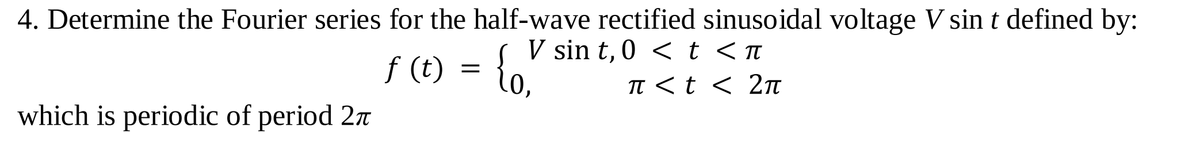 4. Determine the Fourier series for the half-wave rectified sinusoidal voltage V sin t defined by:
V sin t, 0 < t <n
f (t) = {o.
TT <t < 2t
which is periodic of period 27
