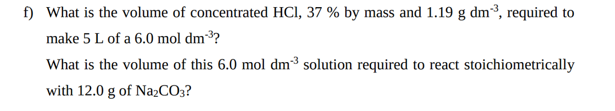f) What is the volume of concentrated HCI, 37 % by mass and 1.19 g dm³, required to
make 5 L of a 6.0 mol dm³?
What is the volume of this 6.0 mol dm3 solution required to react stoichiometrically
with 12.0 g of Na2CO3?
