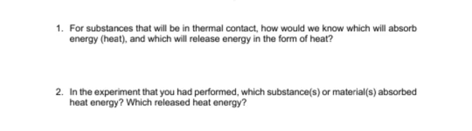 1. For substances that will be in thermal contact, how would we know which will absorb
energy (heat), and which will release energy in the form of heat?
2. In the experiment that you had performed, which substance(s) or material(s) absorbed
heat energy? Which released heat energy?
