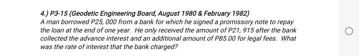 4.) P3-15 (Geodetic Engineering Board, August 1980 & February 1982)
A man borrowed P25, 000 from a bank for which he signed a promissory note to repay
the loan at the end of one year. He only received the amount of P21, 915 after the bank
collected the advance interest and an additional amount of P85.00 for legal fees. What
was the rate of interest that the bank charged?
