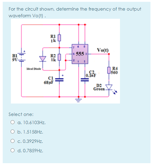 For the circuit shown, determine the frequency of the output
waveform Vo(t) .
R1
1k
Vo(t)
6 555 3
B1
9V-
|R4
560
Ideal Diode
0.InF
ci
68µF
D2
Green-
Select one:
O a. 10.6103HZ.
O b. 1.5158HZ.
O c. 0.3929HZ.
O d. 0.7859HZ.
