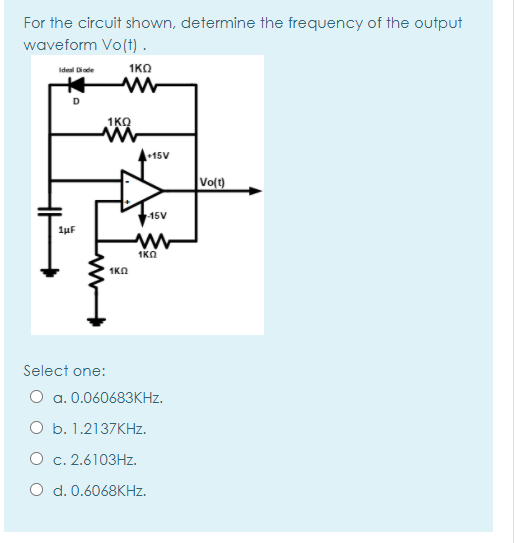 For the circuit shown, determine the frequency of the output
waveform Vo(t) .
Ideal Diode
1KO
1KO
+15V
Vo(t)
15V
1uF
1KO
1KA
Select one:
O a. 0.060683KHZ.
O b. 1.2137KHZ.
O c. 2.6103HZ.
O d. 0.6068KHZ.
