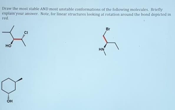 Draw the most stable AND most unstable conformations of the following molecules. Briefly
explain'your answer. Note, for linear structures looking at rotation around the bond depicted in
red.
Br
но
HN
