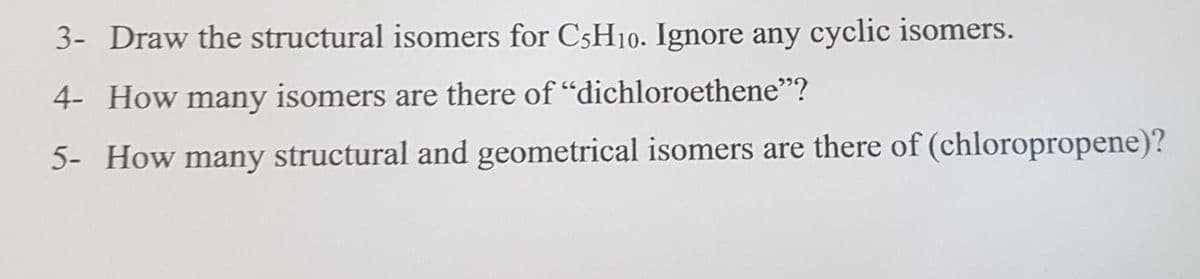 3- Draw the structural isomers for C5H10. Ignore any cyclic isomers.
4- How many isomers are there of "dichloroethene"?
5- How many structural and geometrical isomers are there of (chloropropene)?
