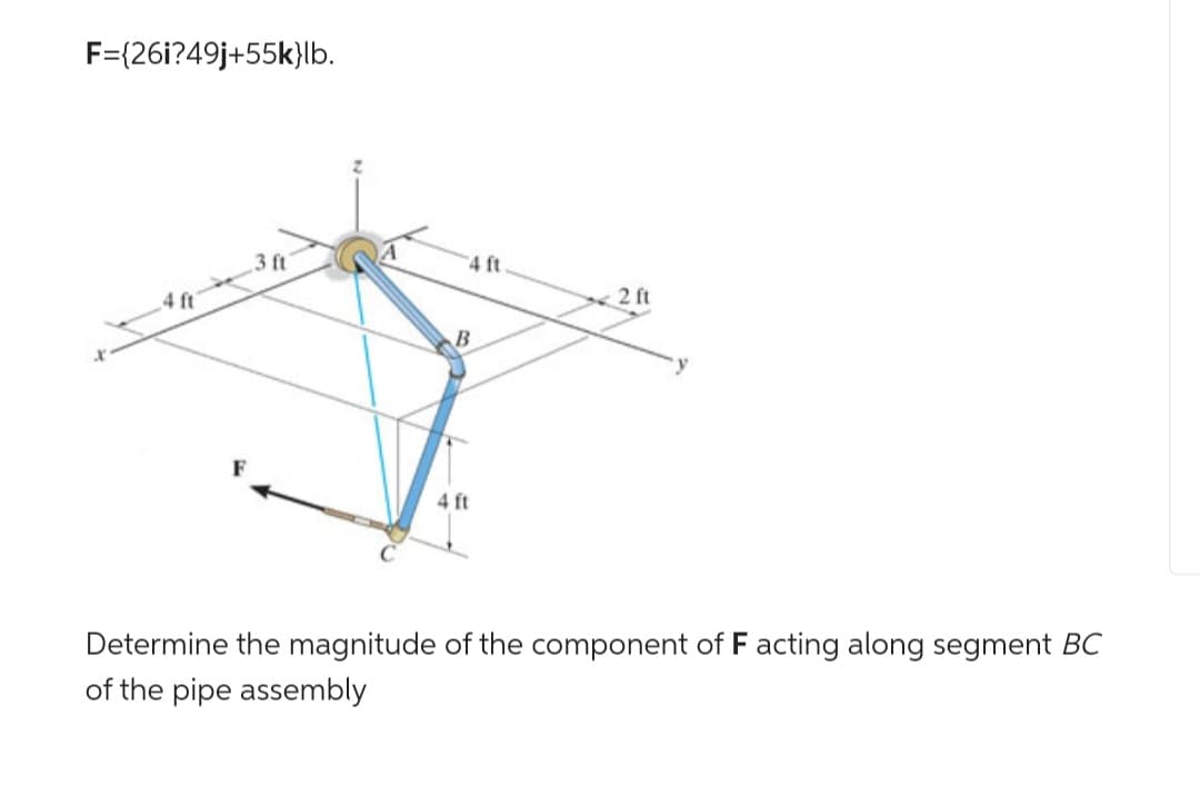 F={26i?49j+55k}lb.
3 ft
4 ft
B
4 ft
2 ft
Determine the magnitude of the component of F acting along segment BC
of the pipe assembly