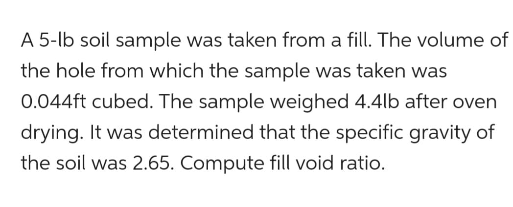 A 5-lb soil sample was taken from a fill. The volume of
the hole from which the sample was taken was
0.044ft cubed. The sample weighed 4.4lb after oven
drying. It was determined that the specific gravity of
the soil was 2.65. Compute fill void ratio.