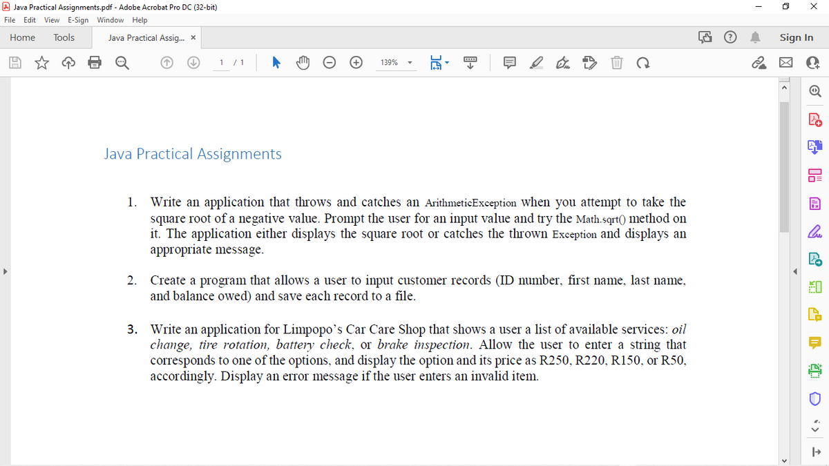 A Java Practical Assignments.pdf - Adobe Acrobat Pro DC (32-bit)
File Edit View E-Sign Window Help
Home
Tools
Java Practical Assig. x
Sign In
1 /1
139%
Java Practical Assignments
1. Write an application that throws and catches an ArithmeticException when you attempt to take the
square root of a negative value. Prompt the user for an input value and try the Math.sqrt() method on
it. The application either displays the square root or catches the thrown Exception and displays an
appropriate message.
2. Create a program that allows a user to input customer records (ID number, first name, last name,
and balance owed) and save each record to a file.
3. Write an application for Limpopo's Car Care Shop that shows a user a list of available services: oil
change, tire rotation, battery check, or brake inspection. Allow the user to enter a string that
corresponds to one of the options, and display the option and its price as R250, R220, R150, or R50,
accordingly. Display an error message if the user enters an invalid item.
四 唱
