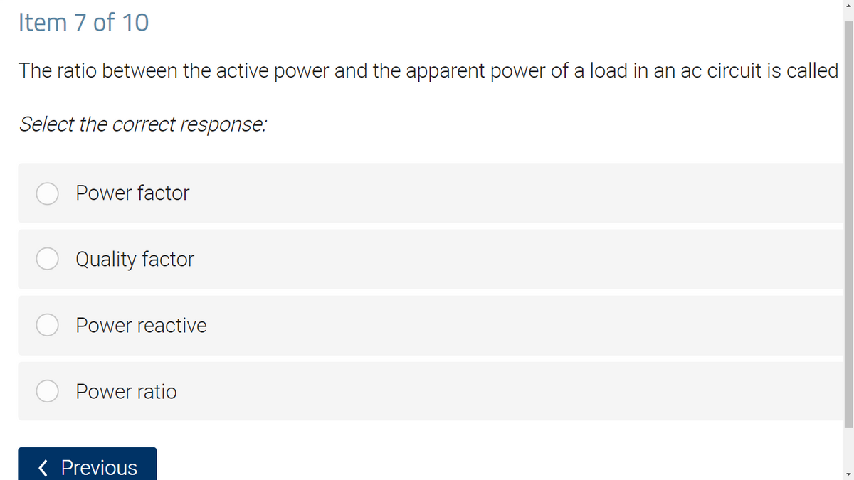 Item 7 of 10
The ratio between the active power and the apparent power of a load in an ac circuit is called
Select the correct response:
Power factor
Quality factor
Power reactive
Power ratio
< Previous