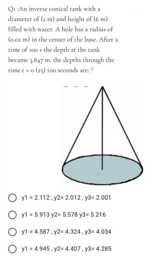 Qr :An inverse conical tank with a
diameter of (2 m) and height of (6 m)
filled with water. A hole has a radius of
(0.02 m) in the center of the base. After a
time of 100 s the depth at the tank
became 3.847 m. the depths through the
time t = o (25) 100 seconds are:
O y1 = 2.112, y2= 2.012, y3= 2.001
O y1 = 5.913 y2= 5.578 y3= 5.216
O y1 = 4.587, y2= 4.324 , y3= 4.034
y1 = 4.945, y2= 4.407, y3= 4.285
