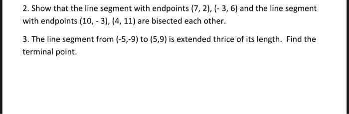 2. Show that the line segment with endpoints (7, 2), (- 3, 6) and the line segment
with endpoints (10, - 3), (4, 11) are bisected each other.
3. The line segment from (-5,-9) to (5,9) is extended thrice of its length. Find the
terminal point.
