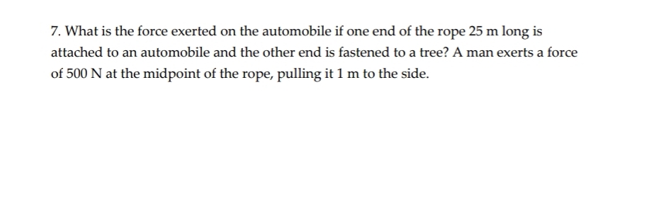 7. What is the force exerted on the automobile if one end of the rope 25 m long is
attached to an automobile and the other end is fastened to a tree? A man exerts a force
of 500 N at the midpoint of the rope, pulling it 1 m to the side.

