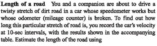 Length of a road You and a companion are about to drive a
twisty stretch of dirt road in a car whose speedometer works but
whose odometer (mileage counter) is broken. To find out how
long this particular stretch of road is, you record the car's velocity
at 10-sec intervals, with the results shown in the accompanying
table. Estimate the length of the road using
