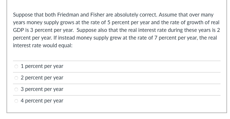 Suppose that both Friedman and Fisher are absolutely correct. Assume that over many
years money supply grows at the rate of 5 percent per year and the rate of growth of real
GDP is 3 percent per year. Suppose also that the real interest rate during these years is 2
percent per year. If instead money supply grew at the rate of 7 percent per year, the real
interest rate would equal:
1 percent per year
O 2 percent per year
3 percent per year
4 percent per year
