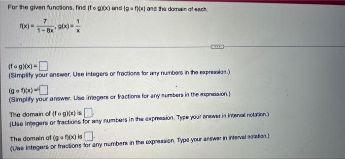 For the given functions, find (fo g)(x) and (g o f)(x) and the domain of each.
f(x) =
7
g(x) =
1-8x
(fog)(x) =O
(Simplify your answer. Use integers or fractions for any numbers in the expression.)
%3D
(g o )(x) =O
(Simplify your answer. Use integers or fractions for any numbers in the expression.)
The domain of (f o g)(x) is.
(Use integers or fractions for any numbers in the expression. Type your answer in interval notation.)
The domain of (go f)(x) is
(Use integers or fractions for any numbers in the expression. Type your answer in interval notation.)
