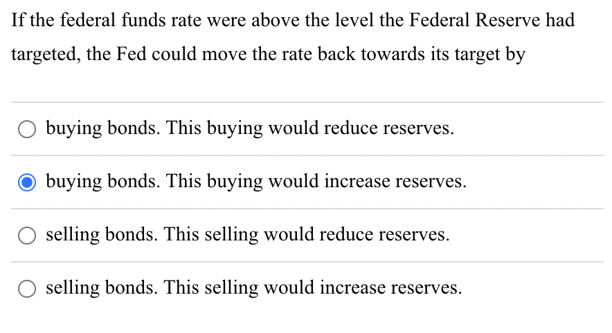 If the federal funds rate were above the level the Federal Reserve had
targeted, the Fed could move the rate back towards its target by
O buying bonds. This buying would reduce reserves.
buying bonds. This buying would increase reserves.
O selling bonds. This selling would reduce reserves.
selling bonds. This selling would increase reserves.
