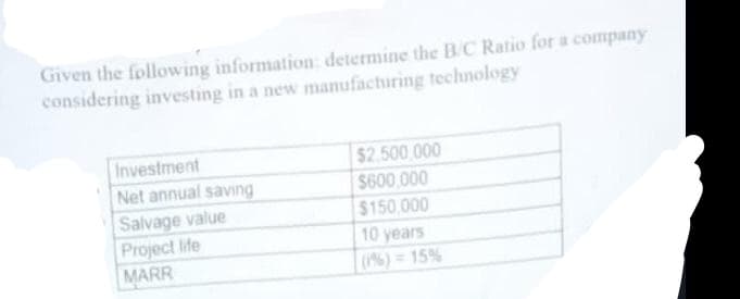 Given the following information: determine the B/C Ratio for a company
considering investing in a new manufacturing technology
Investment
Net annual saving
$2.500 000
$600,000
$150,000
Salvage value
Project life
MARR
10 years
(6)=15%
