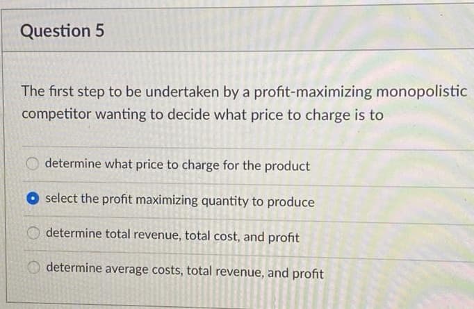 Question 5
The first step to be undertaken by a profit-maximizing monopolistic
competitor wanting to decide what price to charge is to
determine what price to charge for the product
select the profit maximizing quantity to produce
O determine total revenue, total cost, and profit
determine average costs, total revenue, and profit
