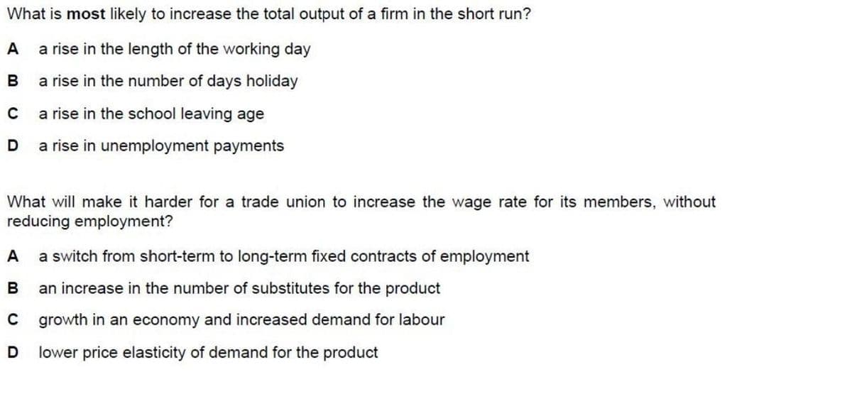 What is most likely to increase the total output of a firm in the short run?
A
a rise in the length of the working day
B
a rise in the number of days holiday
a rise in the school leaving age
D
a rise in unemployment payments
What will make it harder for a trade union to increase the wage rate for its members, without
reducing employment?
A
a switch from short-term to long-term fixed contracts of employment
B
an increase in the number of substitutes for the product
C
growth in an economy and increased demand for labour
lower price elasticity of demand for the product
