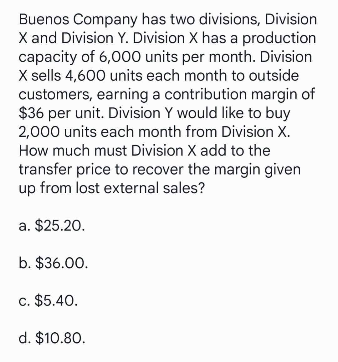 Buenos Company has two divisions, Division
X and Division Y. Division X has a production
capacity of 6,000 units per month. Division
X sells 4,600 units each month to outside
customers, earning a contribution margin of
$36 per unit. Division Y would like to buy
2,000 units each month from Division X.
How much must Division X add to the
transfer price to recover the margin given
up from lost external sales?
a. $25.20.
b. $36.00.
c. $5.40.
d. $10.80.
