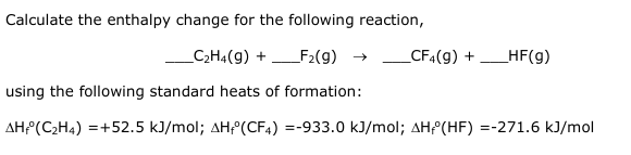 Calculate the enthalpy change for the following reaction,
_C₂H4 (9) +
using the following standard heats of formation:
AH(C₂H4) = +52.5 kJ/mol; AH(CF4) =-933.0 kJ/mol; AH (HF) =-271.6 kJ/mol
_F₂(g) → _CF4(g) + _HF(g)