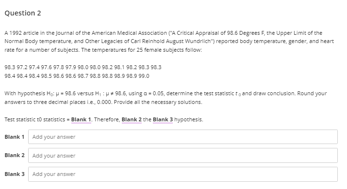 Question 2
A 1992 article in the Journal of the American Medical Association ("A Critical Appraisal of 98.6 Degrees F, the Upper Limit of the
Normal Body temperature, and Other Legacies of Carl Reinhold August Wundrlich") reported body temperature, gender, and heart
rate for a number of subjects. The temperatures for 25 female subjects follow:
98.3 97.2 97.4 97.6 97.8 97.9 98.0 98.0 98.2 98.1 98.2 98.3 98.3
98.4 98.4 98.4 98.5 98.6 98.6 98.7 98.8 98.8 98.9 98.9 99.0
With hypothesis Ho:H = 98.6 versus H, :p + 98.6, using a = 0.05, determine the test statistic to and draw conclusion. Round your
answers to three decimal places i.e., 0.000. Provide all the necessary solutions.
Test statistic to statistics = Blank 1. Therefore, Blank 2 the Blank 3 hypothesis.
Blank 1 Add your answer
Blank 2
Add your answer
Blank 3
Add your answer
