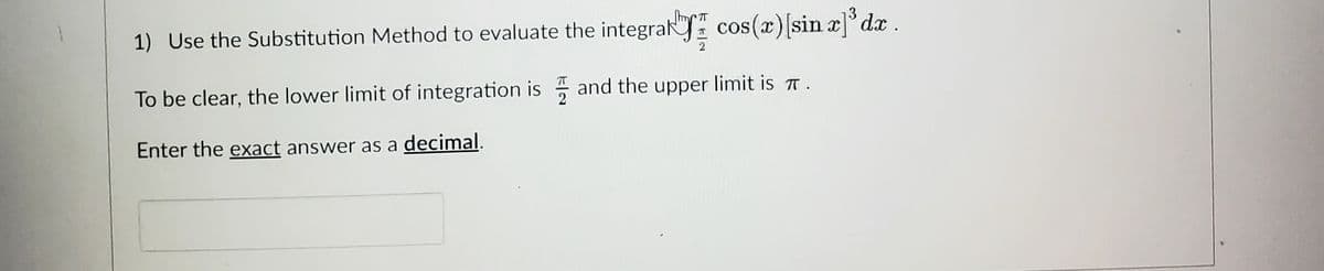 71
cos(x) [sin x]³ dx .
1) Use the Substitution Method to evaluate the integral
To be clear, the lower limit of integration is and the upper limit is.
Enter the exact answer as a decimal.