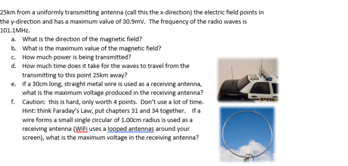 25km from a uniformly transmitting antenna (call this the x-direction) the electric field points in
the y-direction and has a maximum value of 30.9mV. The frequency of the radio waves is
101.1MHZ.
a. What is the direction of the magnetic field?
b. What is the maximum value of the magnetic field?
c. How much power is being transmitted?
d. How much time does it take for the waves to travel from the
transmitting to this point 25km away?
e. If a 30cm long, straight metal wire is used as a receiving antenna,
what is the maximum voltage produced in the receiving antenna?
f. Caution: this is hard, only worth 4 points. Don't use a lot of time.
Hint: think Faraday's Law, put chapters 31 and 34 together. If a
wire forms a small single circular of 1.00cm radius is used as a
receiving antenna (WIFI uses a looped antennas around your
screen), what is the maximum voltage in the receiving antenna?
