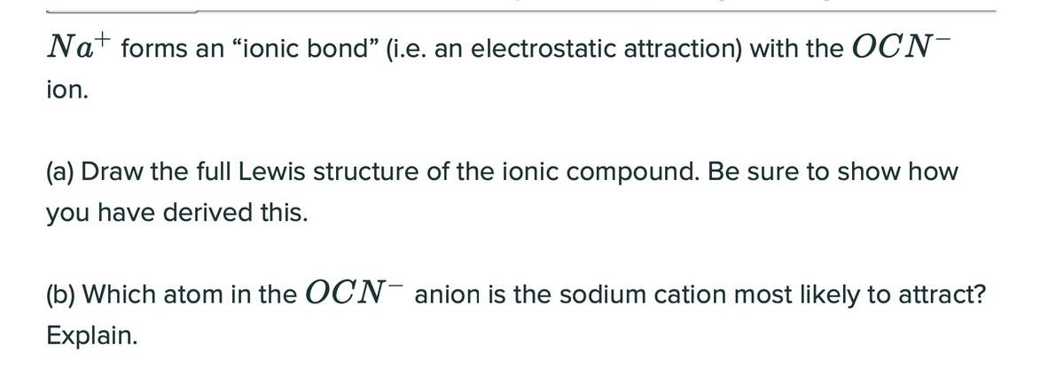 Nat forms an “ionic bond" (i.e. an electrostatic attraction) with the CN-
ion.
(a) Draw the full Lewis structure of the ionic compound. Be sure to show how
you have derived this.
(b) Which atom in the OCN- anion is the sodium cation most likely to attract?
Explain.
