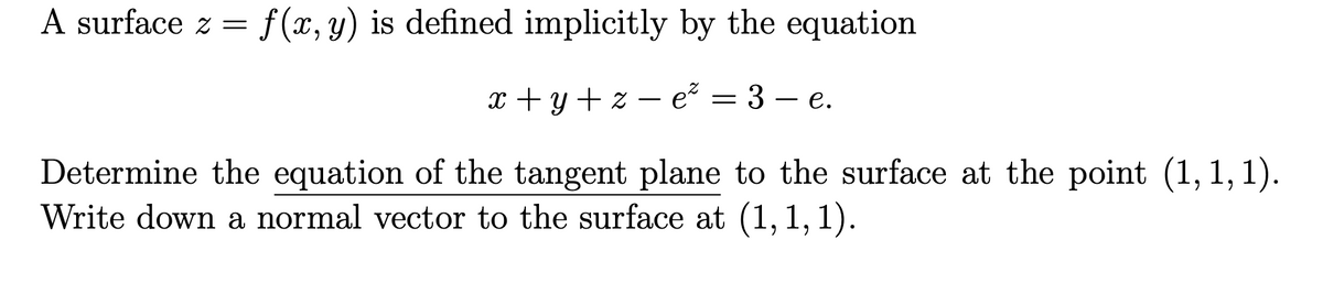 A surface z =
f(x,y) is defined implicitly by the equation
x + y + z – e² = 3 – e.
Determine the equation of the tangent plane to the surface at the point (1, 1, 1).
Write down a normal vector to the surface at (1,1, 1).
