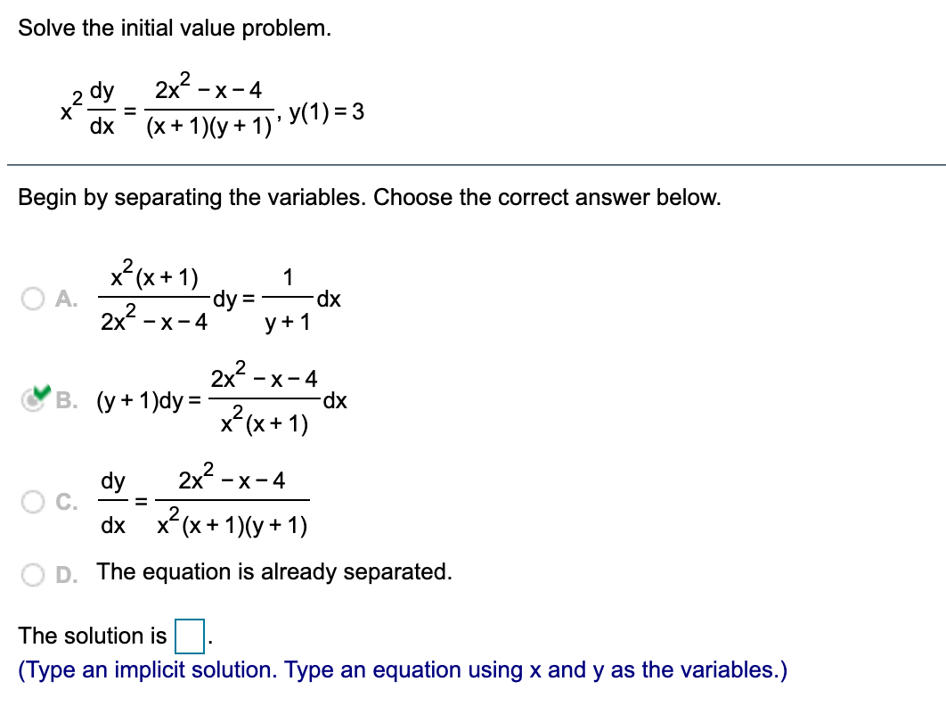 Solve the initial value problem.
2 dy
2x -x-4
X
dx
y(1) = 3
%3D
(x + 1)(y + 1)'
Begin by separating the variables. Choose the correct answer below.
x (x + 1)
1
O A.
2x2
dy.
-x-4
xp.
%D
y+1
2x2 - x-4
В. (у+1)dy 3D
xp-
x*(x+ 1)
dy
2x - x-4
dx x(x+ 1)(y + 1)
The equation is already separated.
The solution is.
(Type an implicit solution. Type an equation using x and y as the variables.)
