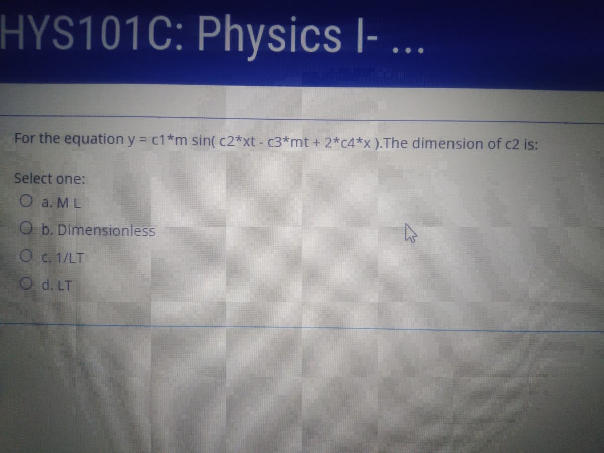 HYS101C: Physics l- ...
For the equation y = c1*m sin( c2*xt - c3*mt + 2*c4*x ).The dimension of c2 is:
Select one:
O a. ML
O b. Dimensionless
O c. 1/LT
O d. LT
