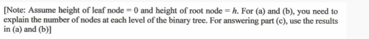 [Note: Assume height of leaf node = 0 and height of root node = h. For (a) and (b), you need to
explain the number of nodes at each level of the binary tree. For answering part (c), use the results
in (a) and (b)]