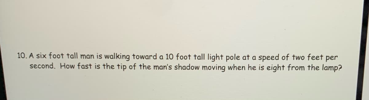 10. A six foot tall man is walking toward a 10 foot tall light pole at a speed of two feet per
second. How fast is the tip of the man's shadow moving when he is eight from the lamp?

