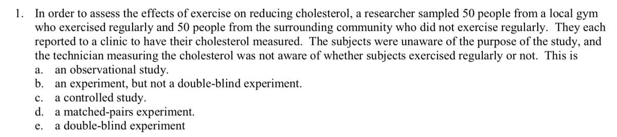 1. In order to assess the effects of exercise on reducing cholesterol, a researcher sampled 50 people from a local gym
who exercised regularly and 50 people from the surrounding community who did not exercise regularly. They each
reported to a clinic to have their cholesterol measured. The subjects were unaware of the purpose of the study, and
the technician measuring the cholesterol was not aware of whether subjects exercised regularly or not. This is
an observational study.
b.
а.
an experiment, but not a double-blind experiment.
a controlled study.
d. a matched-pairs experiment.
a double-blind experiment
с.
е.
