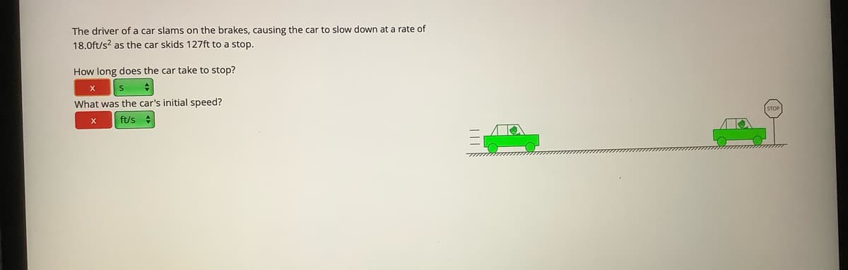 The driver of a car slams on the brakes, causing the car to slow down at a rate of
18.0ft/s? as the car skids 127ft to a stop.
How long does the car take to stop?
What was the car's initial speed?
X
ft/s
