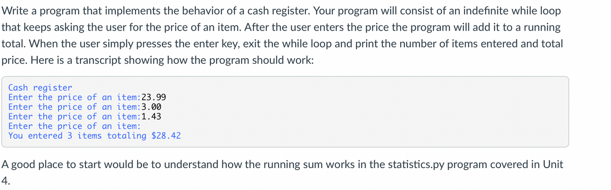 Write a program that implements the behavior of a cash register. Your program will consist of an indefinite while loop
that keeps asking the user for the price of an item. After the user enters the price the program will add it to a running
total. When the user simply presses the enter key, exit the while loop and print the number of items entered and total
price. Here is a transcript showing how the program should work:
Cash register
Enter the price of an item: 23.99
Enter the price of an item:3.00
Enter the price of an item:1.43
Enter the price of an item:
You entered 3 items totaling $28.42
A good place to start would be to understand how the running sum works in the statistics.py program covered in Unit
4.