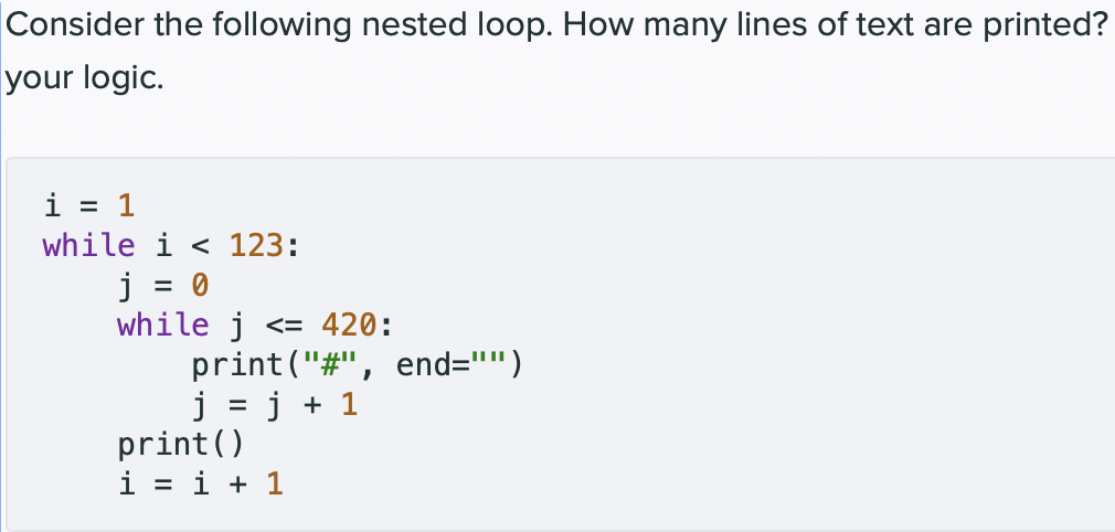 Consider the following nested loop. How many lines of text are printed?
your logic.
i = 1
while i < 123:
j = 0
while j <= 420:
print("#", end="")
j = j + 1
print()
i = i + 1