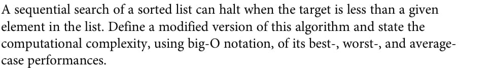 A sequential search of a sorted list can halt when the target is less than a given
element in the list. Define a modified version of this algorithm and state the
computational complexity, using big-O notation, of its best-, worst-, and average-
case performances.