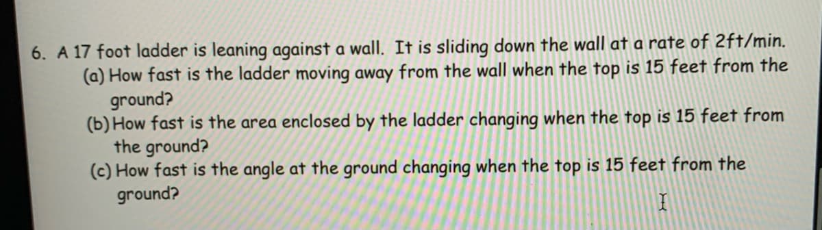 6. A 17 foot ladder is leaning against a wall. It is sliding down the wall at a rate of 2ft/min.
(a) How fast is the ladder moving away from the wall when the top is 15 feet from the
ground?
(b) How fast is the area enclosed by the ladder changing when the top is 15 feet from
the ground?
(c) How fast is the angle at the ground changing when the top is 15 feet from the
ground?
