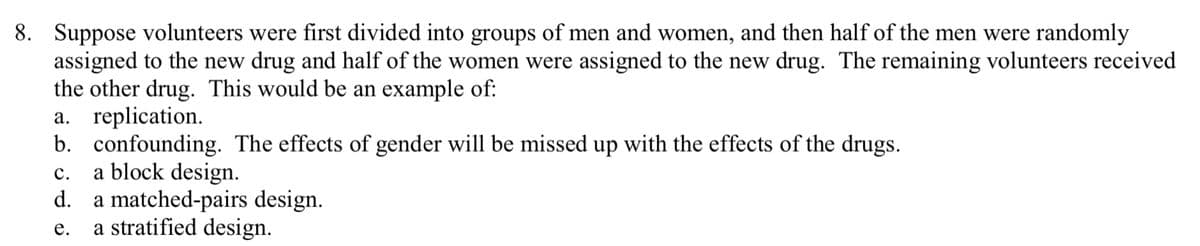 8. Suppose volunteers were first divided into groups of men and women, and then half of the men were randomly
assigned to the new drug and half of the women were assigned to the new drug. The remaining volunteers received
the other drug. This would be an example of:
a. replication.
b. confounding. The effects of gender will be missed up with the effects of the drugs.
a block design.
a matched-pairs design.
a stratified design.
с.
d.
е.
