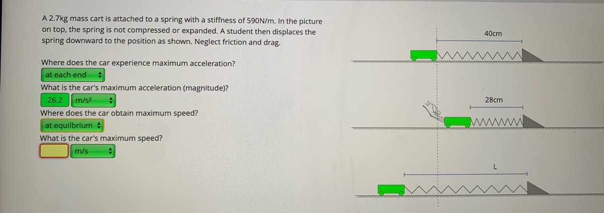 A 2.7kg mass cart is attached to a spring with a stiffness of 590N/m. In the picture
on top, the spring is not compressed or expanded. A student then displaces the
spring downward to the position as shown. Neglect friction and drag.
40cm
Where does the car experience maximum acceleration?
at each end
What is the car's maximum acceleration (magnitude)?
26.2
m/s2
28cm
Where does the car obtain maximum speed?
at equilbrium
What is the car's maximum speed?
m/s
