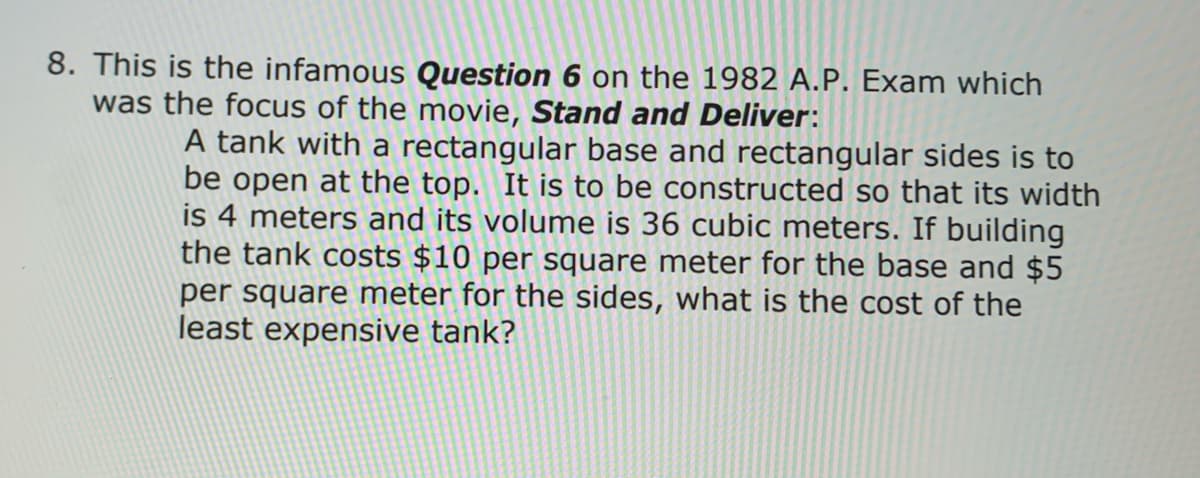 8. This is the infamous Question 6 on the 1982 A.P. Exam which
was the focus of the movie, Stand and Deliver:
A tank with a rectangular base and rectangular sides is to
be open at the top. It is to be constructed so that its width
is 4 meters and its volume is 36 cubic meters. If building
the tank costs $10 per square meter for the base and $5
per square meter for the sides, what is the cost of the
least expensive tank?
